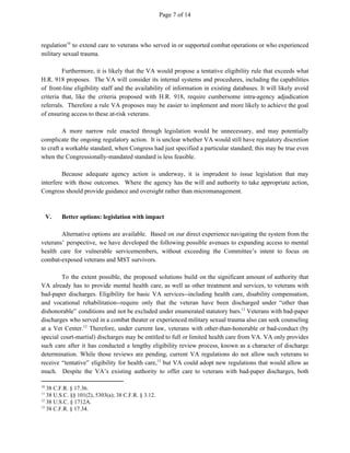 Page 7 of 14
regulation to extend care to veterans who served in or supported combat operations or who experienced10
military sexual trauma.
Furthermore, it is likely that the VA would propose a tentative eligibility rule that exceeds what
H.R. 918 proposes. The VA will consider its internal systems and procedures, including the capabilities
of front-line eligibility staff and the availability of information in existing databases. It will likely avoid
criteria that, like the criteria proposed with H.R. 918, require cumbersome intra-agency adjudication
referrals. Therefore a rule VA proposes may be easier to implement and more likely to achieve the goal
of ensuring access to these at-risk veterans.
A more narrow rule enacted through legislation would be unnecessary, and may potentially
complicate the ongoing regulatory action. It is unclear whether VA would still have regulatory discretion
to craft a workable standard, when Congress had just specified a particular standard; this may be true even
when the Congressionally-mandated standard is less feasible.
Because adequate agency action is underway, it is imprudent to issue legislation that may
interfere with those outcomes. Where the agency has the will and authority to take appropriate action,
Congress should provide guidance and oversight rather than micromanagement.
V. Better options: legislation with impact
Alternative options are available. Based on our direct experience navigating the system from the
veterans’ perspective, we have developed the following possible avenues to expanding access to mental
health care for vulnerable servicemembers, without exceeding the Committee’s intent to focus on
combat-exposed veterans and MST survivors.
To the extent possible, the proposed solutions build on the significant amount of authority that
VA already has to provide mental health care, as well as other treatment and services, to veterans with
bad-paper discharges. Eligibility for basic VA services--including health care, disability compensation,
and vocational rehabilitation--require only that the veteran have been discharged under “other than
dishonorable” conditions and not be excluded under enumerated statutory bars. Veterans with bad-paper11
discharges who served in a combat theater or experienced military sexual trauma also can seek counseling
at a Vet Center. Therefore, under current law, veterans with other-than-honorable or bad-conduct (by12
special court-martial) discharges may be entitled to full or limited health care from VA. VA only provides
such care after it has conducted a lengthy eligibility review process, known as a character of discharge
determination. While those reviews are pending, current VA regulations do not allow such veterans to
receive “tentative” eligibility for health care, but VA could adopt new regulations that would allow as13
much. Despite the VA’s existing authority to offer care to veterans with bad-paper discharges, both
10
38 C.F.R. § 17.36.
11
38 U.S.C. §§ 101(2), 5303(a); 38 C.F.R. § 3.12.
12
38 U.S.C. § 1712A.
13
38 C.F.R. § 17.34.
 