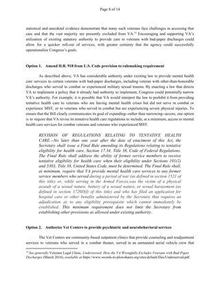 Page 8 of 14
statistical and anecdotal evidence demonstrate that many such veterans face challenges in accessing that
care and that the vast majority are presently excluded from VA. Encouraging and supporting VA’s14
utilization of existing statutory authority to provide care to veterans with bad-paper discharges could
allow for a quicker roll-out of services, with greater certainty that the agency could successfully
operationalize Congress’s goals.
Option 1. Amend H.R. 918 from U.S. Code provision to rulemaking requirement
As described above, VA has considerable authority under existing law to provide mental health
care services to certain veterans with bad-paper discharges, including veteran with other-than-honorable
discharges who served in combat or experienced military sexual trauma. By enacting a law that directs
VA to implement a policy that it already had authority to implement, Congress could potentially narrow
VA’s authority. For example, it is possible that VA would interpret the law to prohibit it from providing
tentative health care to veterans who are having mental health crises but did not serve in combat or
experience MST, or to veterans who served in combat but are experiencing severe physical injuries. To
ensure that the Bill clearly communicates its goal of expanding--rather than narrowing--access, one option
is to require that VA revise its tentative health care regulations to include, at a minimum, access to mental
health care services for combat veterans and veterans who experienced MST.
REVISION OF REGULATIONS RELATING TO TENTATIVE HEALTH
CARE.--No later than one year after the date of enactment of this Act, the
Secretary shall issue a Final Rule amending its Regulations relating to tentative
eligibility for health care. Section 17.34, Title 38, Code of Federal Regulations.
The Final Rule shall address the ability of former service members to receive
tentative eligibility for health care when their eligibility under Sections 101(2)
and 5303, Title 38, United States Code, must be determined. The Final Rule shall,
at minimum, require that VA provide mental health care services to any former
service members who served ​during a period of war (as defined in section 1521 of
this title) or, while serving in the Armed Forces,was the victim of a physical
assault of a sexual nature, battery of a sexual nature, or sexual harassment (as
defined in section 1720D(f) of this title) and who has filed an application for
hospital care or other benefits administered by the Secretary that requires an
adjudication as to any eligibility prerequisite which cannot immediately be
established​. This minimum requirement does not limit the Secretary from
establishing other provisions as allowed under existing authority.
Option 2. Authorize Vet Centers to provide psychiatric and neurobehavioral services
The Vet Centers are community-based outpatient clinics that provide counseling and readjustment
services to veterans who served in a combat theater, served in an unmanned aerial vehicle crew that
14
​See generally​ Veterans Legal Clinic, ​Underserved: How the VA Wrongfully Excludes Veterans with Bad-Paper
Discharges​ (March 2016), ​available at​ https://www.swords-to-plowshares.org/sites/default/files/Underserved.pdf.
 