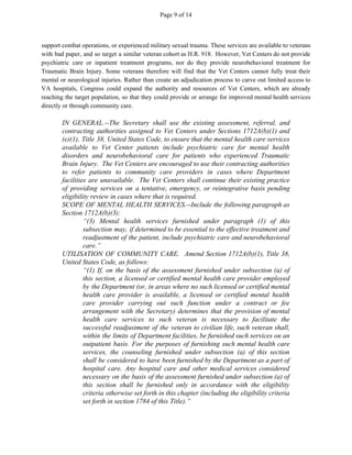 Page 9 of 14
support combat operations, or experienced military sexual trauma. These services are available to veterans
with bad paper, and so target a similar veteran cohort as H.R. 918. However, Vet Centers do not provide
psychiatric care or inpatient treatment programs, nor do they provide neurobehavioral treatment for
Traumatic Brain Injury. Some veterans therefore will find that the Vet Centers cannot fully treat their
mental or neurological injuries. Rather than create an adjudication process to carve out limited access to
VA hospitals, Congress could expand the authority and resources of Vet Centers, which are already
reaching the target population, so that they could provide or arrange for improved mental health services
directly or through community care.
IN GENERAL.--The Secretary shall use the existing assessment, referral, and
contracting authorities assigned to Vet Centers under Sections 1712A(b)(1) and
(e)(1), Title 38, United States Code, to ensure that the mental health care services
available to Vet Center patients include psychiatric care for mental health
disorders and neurobehavioral care for patients who experienced Traumatic
Brain Injury. The Vet Centers are encouraged to use their contracting authorities
to refer patients to community care providers in cases where Department
facilities are unavailable. The Vet Centers shall continue their existing practice
of providing services on a tentative, emergency, or reintegrative basis pending
eligibility review in cases where that is required.
SCOPE OF MENTAL HEALTH SERVICES.--Include the following paragraph as
Section 1712A(b)(3):
“(3) Mental health services furnished under paragraph (1) of this
subsection may, if determined to be essential to the effective treatment and
readjustment of the patient, include psychiatric care and neurobehavioral
care.”
UTILISATION OF COMMUNITY CARE. Amend Section 1712A(b)(1), Title 38,
United States Code, as follows:
“(1) If, on the basis of the assessment furnished under subsection (a) of
this section, a licensed or certified mental health care provider employed
by the Department (or, in areas where no such licensed or certified mental
health care provider is available, a licensed or certified mental health
care provider carrying out such function under a contract or fee
arrangement with the Secretary) determines that the provision of mental
health care services to such veteran is necessary to facilitate the
successful readjustment of the veteran to civilian life, such veteran shall,
within the limits of Department facilities, be furnished such services on an
outpatient basis. For the purposes of furnishing such mental health care
services, the counseling furnished under subsection (a) of this section
shall be considered to have been furnished by the Department as a part of
hospital care. Any hospital care and other medical services considered
necessary on the basis of the assessment furnished under subsection (a) of
this section shall be furnished only in accordance with the eligibility
criteria otherwise set forth in this chapter (including the eligibility criteria
set forth in section 1784 of this Title).”
 