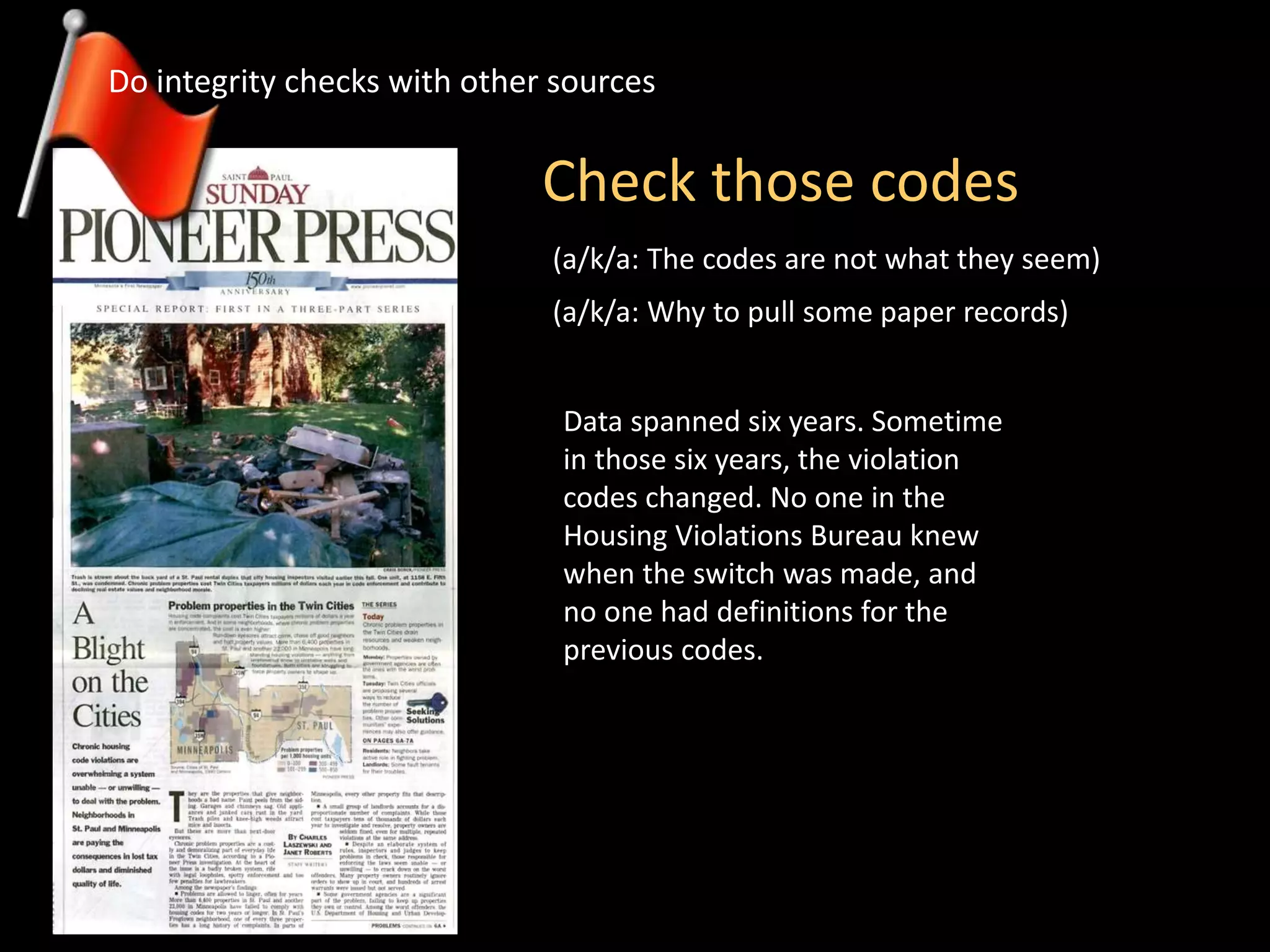 Check those codes
Do integrity checks with other sources
(a/k/a: The codes are not what they seem)
Data spanned six years. Sometime
in those six years, the violation
codes changed. No one in the
Housing Violations Bureau knew
when the switch was made, and
no one had definitions for the
previous codes.
(a/k/a: Why to pull some paper records)
 