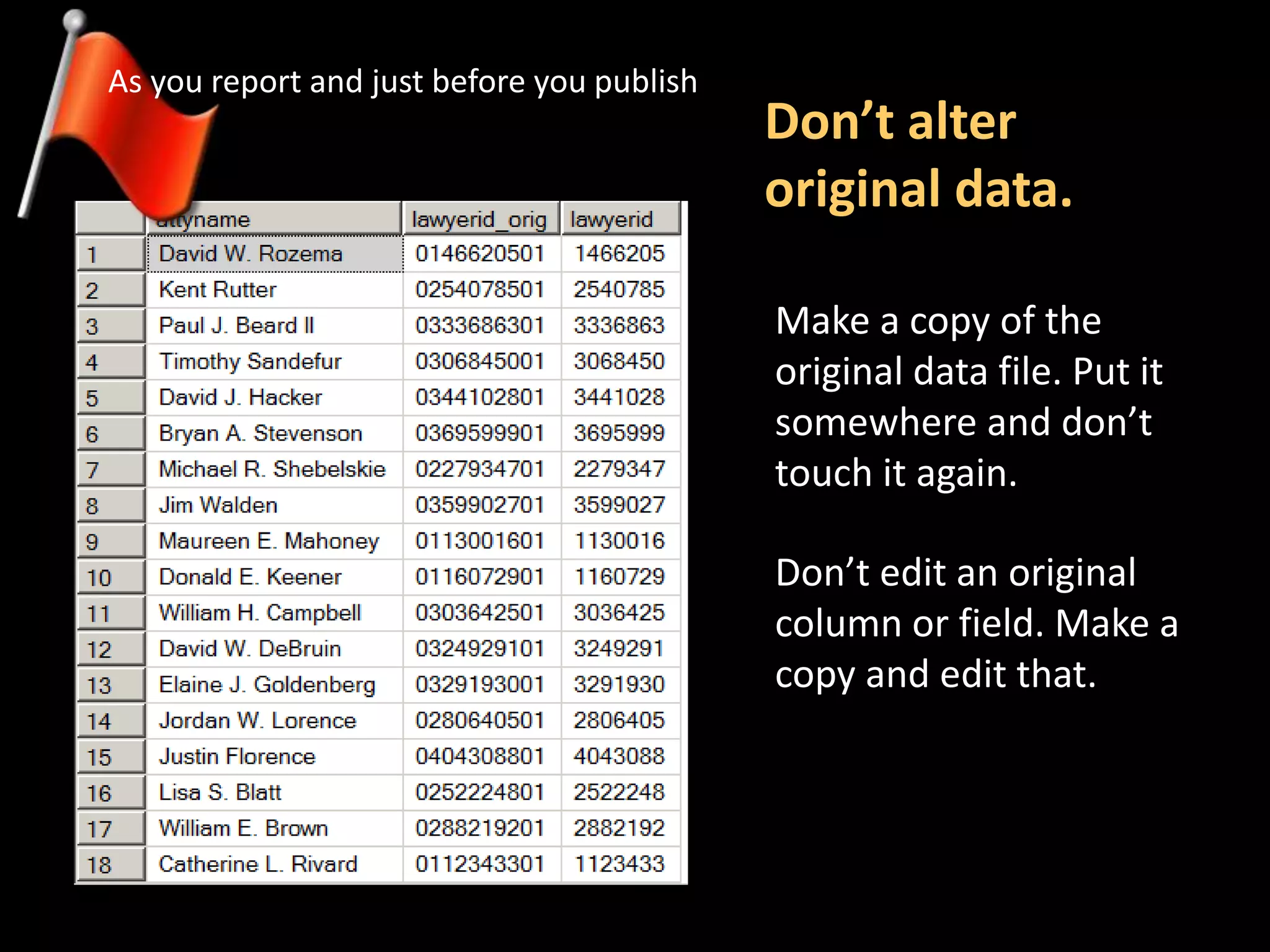 Don’t alter
original data.
As you report and just before you publish
Make a copy of the
original data file. Put it
somewhere and don’t
touch it again.
Don’t edit an original
column or field. Make a
copy and edit that.
 