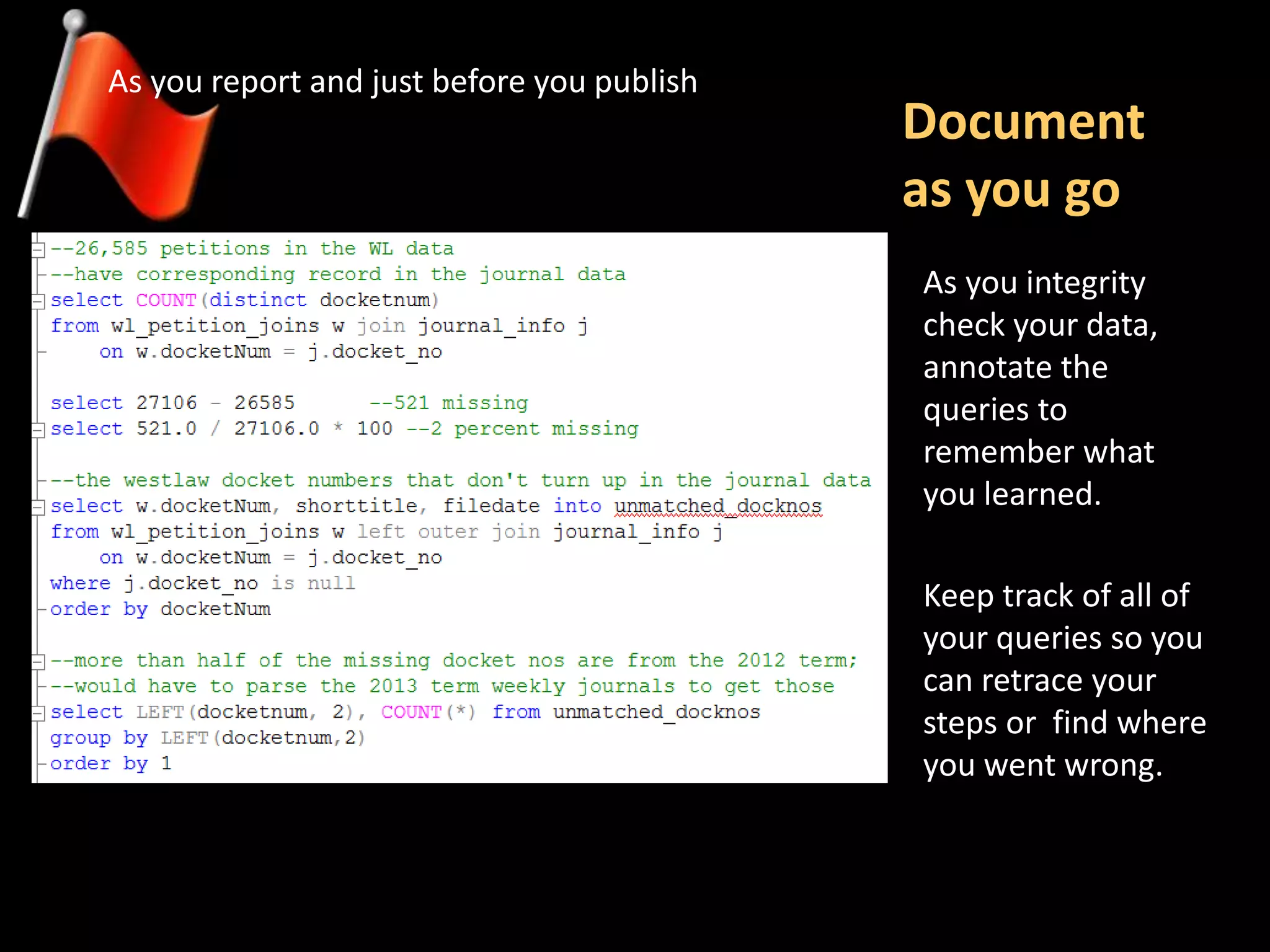 Document
as you go
As you report and just before you publish
Keep track of all of
your queries so you
can retrace your
steps or find where
you went wrong.
As you integrity
check your data,
annotate the
queries to
remember what
you learned.
 