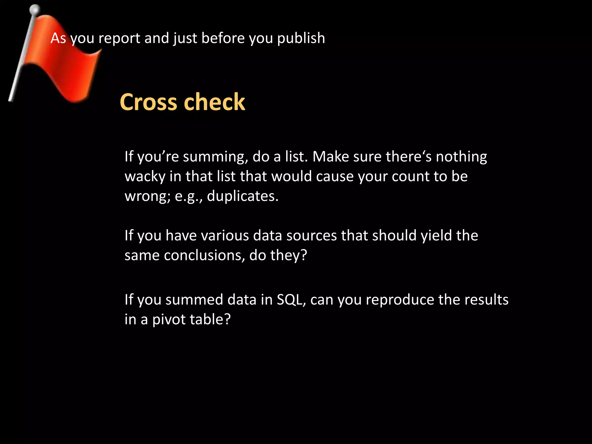 Cross check
As you report and just before you publish
If you summed data in SQL, can you reproduce the results
in a pivot table?
If you’re summing, do a list. Make sure there‘s nothing
wacky in that list that would cause your count to be
wrong; e.g., duplicates.
If you have various data sources that should yield the
same conclusions, do they?
 