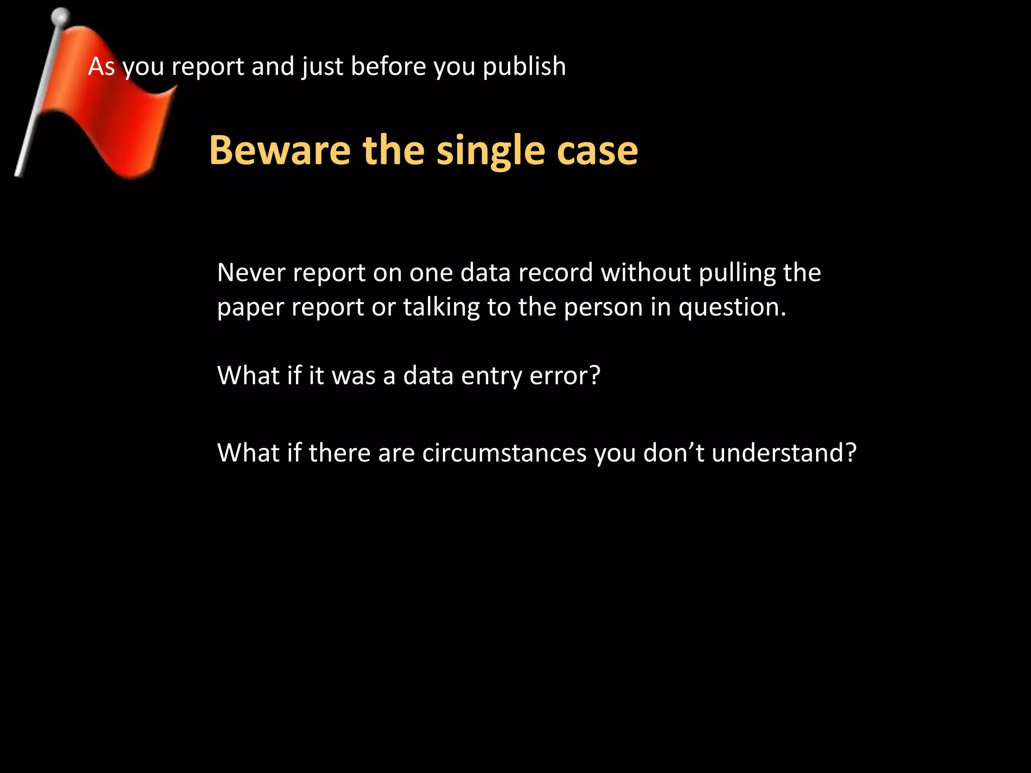 Beware the single case
As you report and just before you publish
Never report on one data record without pulling the
paper report or talking to the person in question.
What if it was a data entry error?
What if there are circumstances you don’t understand?
 