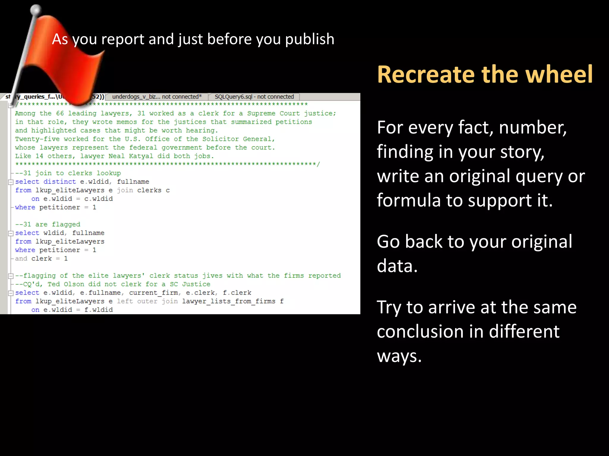 Recreate the wheel
As you report and just before you publish
For every fact, number,
finding in your story,
write an original query or
formula to support it.
Go back to your original
data.
Try to arrive at the same
conclusion in different
ways.
 