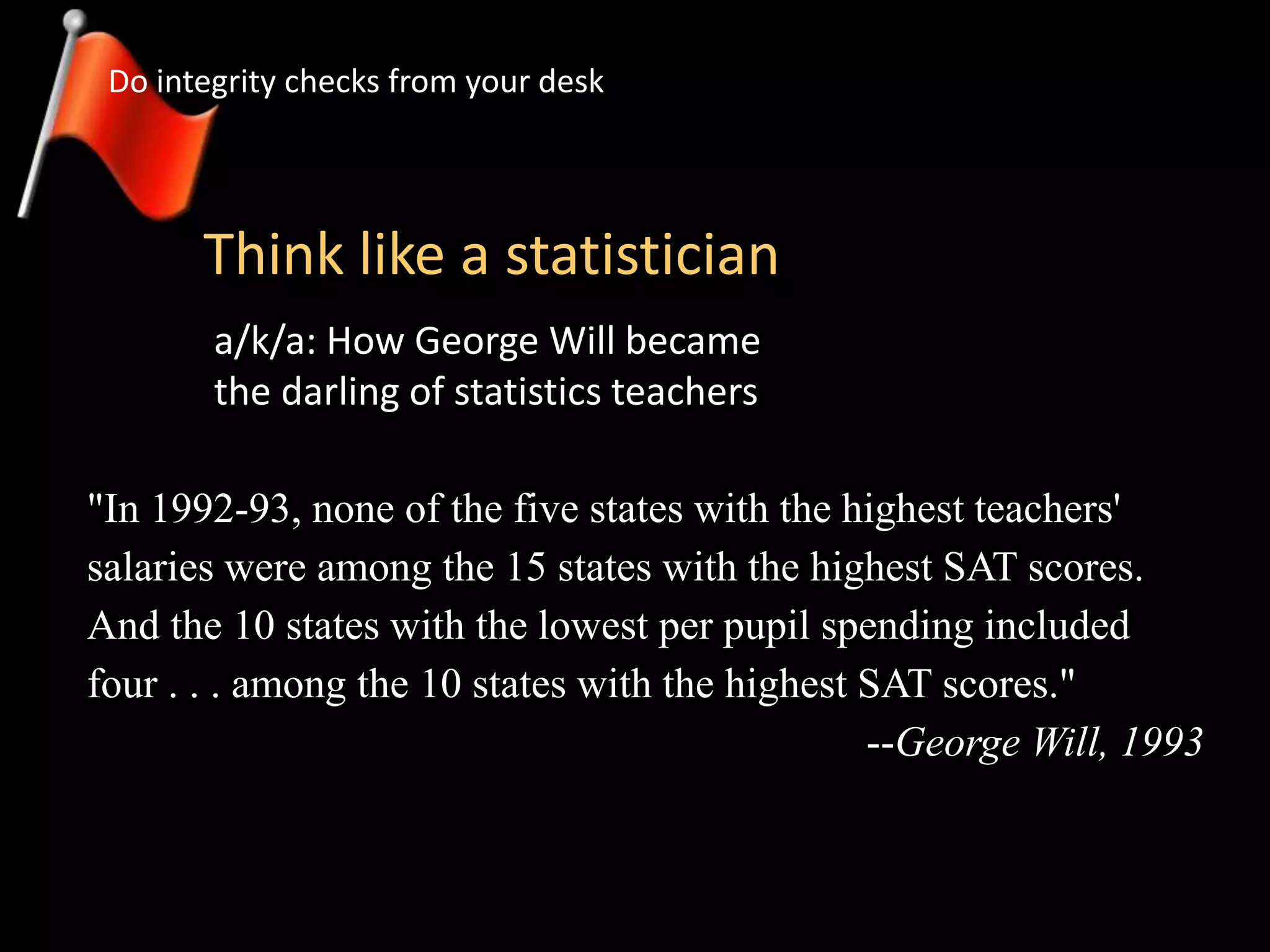 Think like a statistician
Do integrity checks from your desk
a/k/a: How George Will became
the darling of statistics teachers
"In 1992-93, none of the five states with the highest teachers'
salaries were among the 15 states with the highest SAT scores.
And the 10 states with the lowest per pupil spending included
four . . . among the 10 states with the highest SAT scores."
--George Will, 1993
 