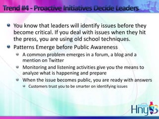 You know that leaders will identify issues before they
become critical. If you deal with issues when they hit
the press, you are using old school techniques.
Patterns Emerge before Public Awareness
   A common problem emerges in a forum, a blog and a
   mention on Twitter
   Monitoring and listening activities give you the means to
   analyze what is happening and prepare
   When the issue becomes public, you are ready with answers
      Customers trust you to be smarter on identifying issues
 