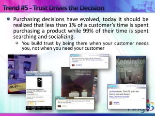 Purchasing decisions have evolved, today it should be
realized that less than 1% of a customer’s time is spent
purchasing a product while 99% of their time is spent
searching and socializing.
   You build trust by being there when your customer needs
   you, not when you need your customer
 