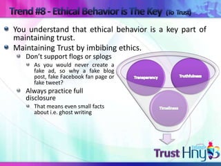 You understand that ethical behavior is a key part of
maintaining trust.
Maintaining Trust by imbibing ethics.
   Don’t support flogs or splogs
     As you would never create a
     fake ad, so why a fake blog
     post, fake Facebook fan page or
     fake tweet?
   Always practice full
   disclosure
     That means even small facts
     about i.e. ghost writing
 