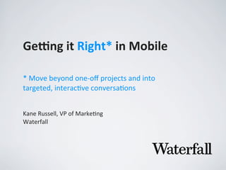 Ge#ng	
  it	
  Right*	
  in	
  Mobile
Kane	
  Russell,	
  VP	
  of	
  Marke2ng
Waterfall
*	
  Move	
  beyond	
  one-­‐oﬀ	
  projects	
  and	
  into	
  
targeted,	
  interac7ve	
  conversa7ons
 