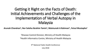 Getting it Right on the Facts of Death:
Initial Achievements and Challenges of the
Implementation of Verbal Autopsy in
Malaysia
Arunah Chandran1, Nor Saleha Ibrahim Tamin1, Maimunah A Rahman2 , Feisul Mustapha1
1Disease Control Division, Ministry of Health Malaysia
2Health Informatics Centre, Ministry of Health Malaysia
9th National Public Health Conference
July 2018
 