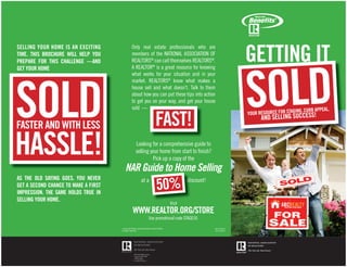 GETTING IT
SELLING YOUR HOME IS AN EXCITING               Only real estate professionals who are
TIME. THIS BROCHURE WILL HELP YOU              members of the NATIONAL ASSOCIATION OF




                                                                                                                     SOLD
PREPARE FOR THIS CHALLENGE —AND                REALTORS® can call themselves REALTORS®.
GET YOUR HOME                                  A REALTOR® is a great resource for knowing




SOLD
                                               what works for your situation and in your
                                               market. REALTORS® know what makes a
                                               house sell and what doesn’t. Talk to them
                                               about how you can put these tips into action
                                               to get you on your way, and get your house
                                               sold —
                                                                                                                                           ING, CURB APPEAL,

                                                                      FAST!
                                                                                                                     YOUR RESOURCE FOR STAG      ESS!
                                                                                                                           AND SELLING SUCC
FASTER AND WITH LESS

HASSLE!                                            Looking for a comprehensive guide to
                                                   selling your home from start to ﬁnish?
                                                            Pick up a copy of the
                                        NAR Guide to Home Selling
                                                                       50%
AS THE OLD SAYING GOES, YOU NEVER                       at a                             discount!
GET A SECOND CHANCE TO MAKE A FIRST
IMPRESSION. THE SAME HOLDS TRUE IN
SELLING YOUR HOME.
                                                                                 Visit
                                                WWW.REALTOR.ORG/STORE
                                                                Use promotional code STAGE50.

                                      © 2010 NATIONAL ASSOCIATION OF REALTORS®                       Item #135-70
                                      All rights reserved.                                             (01/10 BFC)
 