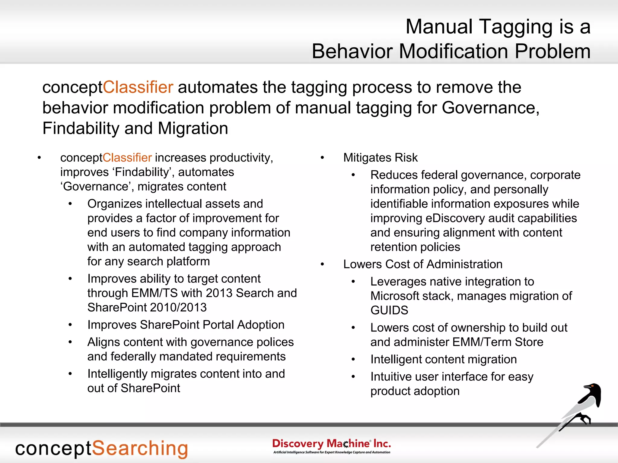 Manual Tagging is a
Behavior Modification Problem
conceptClassifier automates the tagging process to remove the
behavior modification problem of manual tagging for Governance,
Findability and Migration
• conceptClassifier increases productivity,
improves ‘Findability’, automates
‘Governance’, migrates content
• Organizes intellectual assets and
provides a factor of improvement for
end users to find company information
with an automated tagging approach
for any search platform
• Improves ability to target content
through EMM/TS with 2013 Search and
SharePoint 2010/2013
• Improves SharePoint Portal Adoption
• Aligns content with governance polices
and federally mandated requirements
• Intelligently migrates content into and
out of SharePoint
• Mitigates Risk
• Reduces federal governance, corporate
information policy, and personally
identifiable information exposures while
improving eDiscovery audit capabilities
and ensuring alignment with content
retention policies
• Lowers Cost of Administration
• Leverages native integration to
Microsoft stack, manages migration of
GUIDS
• Lowers cost of ownership to build out
and administer EMM/Term Store
• Intelligent content migration
• Intuitive user interface for easy
product adoption
 