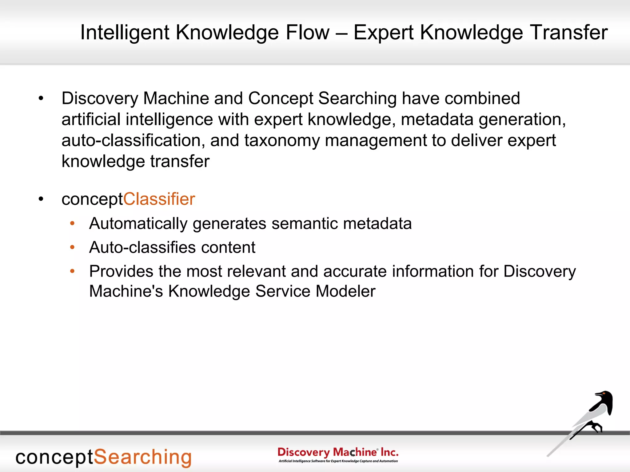 Intelligent Knowledge Flow – Expert Knowledge Transfer
• Discovery Machine and Concept Searching have combined
artificial intelligence with expert knowledge, metadata generation,
auto-classification, and taxonomy management to deliver expert
knowledge transfer
• conceptClassifier
• Automatically generates semantic metadata
• Auto-classifies content
• Provides the most relevant and accurate information for Discovery
Machine's Knowledge Service Modeler
 