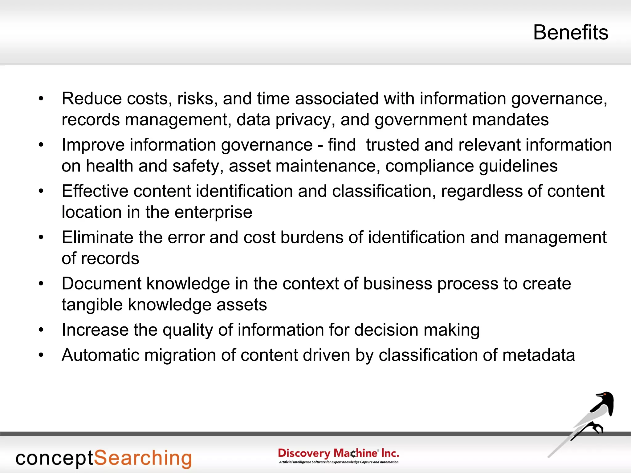 Benefits
• Reduce costs, risks, and time associated with information governance,
records management, data privacy, and government mandates
• Improve information governance - find trusted and relevant information
on health and safety, asset maintenance, compliance guidelines
• Effective content identification and classification, regardless of content
location in the enterprise
• Eliminate the error and cost burdens of identification and management
of records
• Document knowledge in the context of business process to create
tangible knowledge assets
• Increase the quality of information for decision making
• Automatic migration of content driven by classification of metadata
 