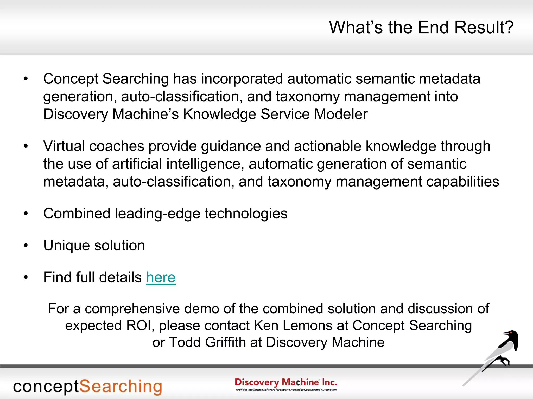 What’s the End Result?
• Concept Searching has incorporated automatic semantic metadata
generation, auto-classification, and taxonomy management into
Discovery Machine’s Knowledge Service Modeler
• Virtual coaches provide guidance and actionable knowledge through
the use of artificial intelligence, automatic generation of semantic
metadata, auto-classification, and taxonomy management capabilities
• Combined leading-edge technologies
• Unique solution
• Find full details here
For a comprehensive demo of the combined solution and discussion of
expected ROI, please contact Ken Lemons at Concept Searching
or Todd Griffith at Discovery Machine
 