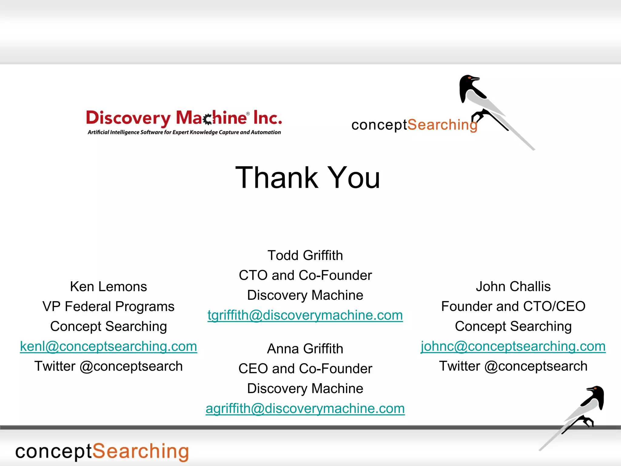 Thank You
Ken Lemons
VP Federal Programs
Concept Searching
kenl@conceptsearching.com
Twitter @conceptsearch
Todd Griffith
CTO and Co-Founder
Discovery Machine
tgriffith@discoverymachine.com
John Challis
Founder and CTO/CEO
Concept Searching
johnc@conceptsearching.com
Twitter @conceptsearch
Anna Griffith
CEO and Co-Founder
Discovery Machine
agriffith@discoverymachine.com
 