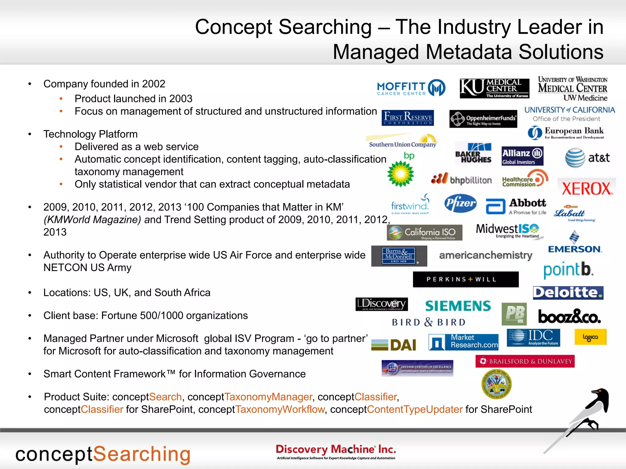 • Company founded in 2002
• Product launched in 2003
• Focus on management of structured and unstructured information
• Technology Platform
• Delivered as a web service
• Automatic concept identification, content tagging, auto-classification,
taxonomy management
• Only statistical vendor that can extract conceptual metadata
• 2009, 2010, 2011, 2012, 2013 ‘100 Companies that Matter in KM’
(KMWorld Magazine) and Trend Setting product of 2009, 2010, 2011, 2012,
2013
• Authority to Operate enterprise wide US Air Force and enterprise wide
NETCON US Army
• Locations: US, UK, and South Africa
• Client base: Fortune 500/1000 organizations
• Managed Partner under Microsoft global ISV Program - ‘go to partner’
for Microsoft for auto-classification and taxonomy management
• Smart Content Framework™ for Information Governance
• Product Suite: conceptSearch, conceptTaxonomyManager, conceptClassifier,
conceptClassifier for SharePoint, conceptTaxonomyWorkflow, conceptContentTypeUpdater for SharePoint
Concept Searching – The Industry Leader in
Managed Metadata Solutions
 