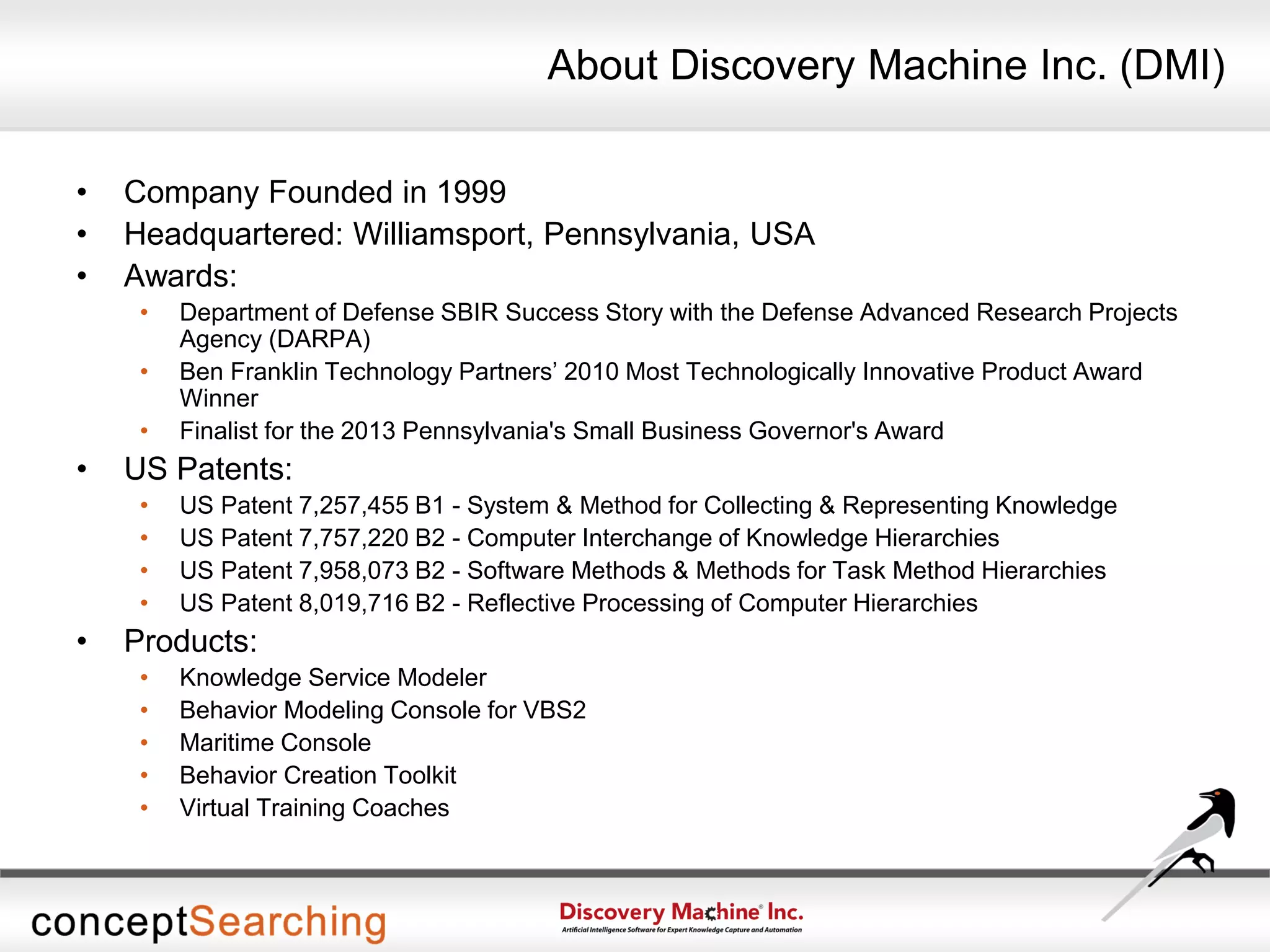 About Discovery Machine Inc. (DMI)
• Company Founded in 1999
• Headquartered: Williamsport, Pennsylvania, USA
• Awards:
• Department of Defense SBIR Success Story with the Defense Advanced Research Projects
Agency (DARPA)
• Ben Franklin Technology Partners’ 2010 Most Technologically Innovative Product Award
Winner
• Finalist for the 2013 Pennsylvania's Small Business Governor's Award
• US Patents:
• US Patent 7,257,455 B1 - System & Method for Collecting & Representing Knowledge
• US Patent 7,757,220 B2 - Computer Interchange of Knowledge Hierarchies
• US Patent 7,958,073 B2 - Software Methods & Methods for Task Method Hierarchies
• US Patent 8,019,716 B2 - Reflective Processing of Computer Hierarchies
• Products:
• Knowledge Service Modeler
• Behavior Modeling Console for VBS2
• Maritime Console
• Behavior Creation Toolkit
• Virtual Training Coaches
 