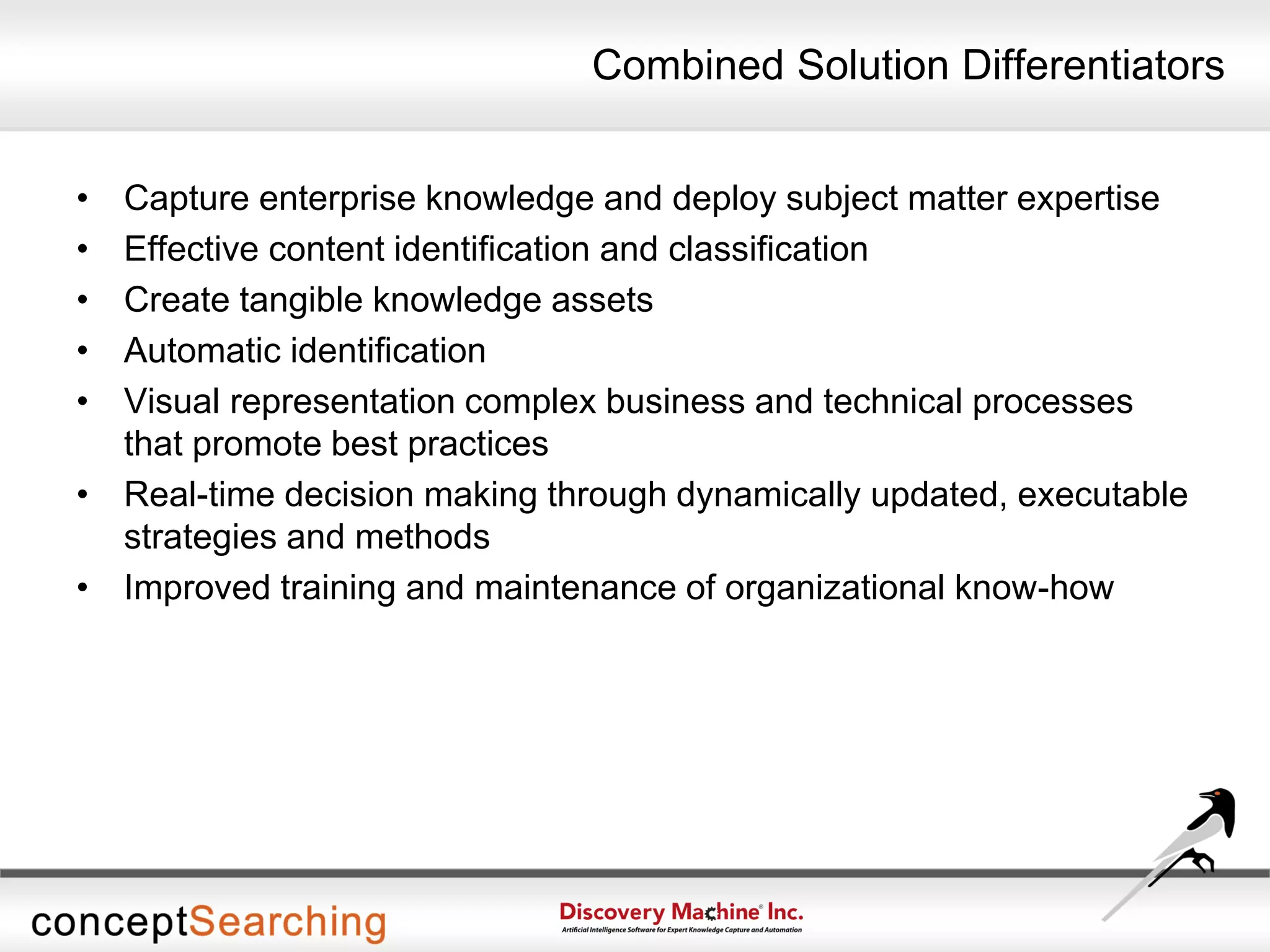 Combined Solution Differentiators
• Capture enterprise knowledge and deploy subject matter expertise
• Effective content identification and classification
• Create tangible knowledge assets
• Automatic identification
• Visual representation complex business and technical processes
that promote best practices
• Real-time decision making through dynamically updated, executable
strategies and methods
• Improved training and maintenance of organizational know-how
 