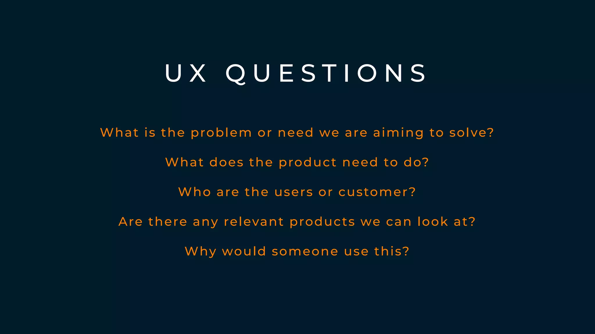 U X Q U E S T I O N S
What is the problem or need we are aiming to solve?
What does the product need to do?
Who are the users or customer?
Why would someone use this?
Are there any relevant products we can look at?
 