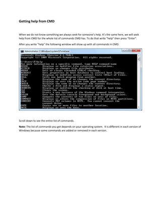 Getting help from CMD 
When we do not know something we always seek for someone’s help. It’s the same here, we will seek 
help from CMD for the whole list of commands CMD has. To do that write "help" then press “Enter”. 
After you write "help" the following window will show up with all commands in CMD. 
Scroll down to see the entire list of commands. 
Note: The list of commands you get depends on your operating system. It is different in each version of 
Windows because some commands are added or removed in each version. 
 