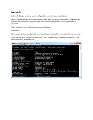 Systeminfo 
Systeminfo displays operating system configuration, computer features, and so on. 
This is a useful way to get your computer information really fast. When someone asks “how can I see 
my computer information?” I try give them some simple ways to do that. One of my favorites is 
systeminfo. 
To get the whole syntax of Systeminfo enter the following: 
Systeminfo /? 
When you use this command you will need to scroll down to see all the information for your computer. 
Open CMD and write "system info" and press “Enter”. You will get the following window with all the 
information about your computer. 
 