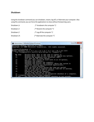 Shutdown 
Using the shutdown command you can shutdown, restart, log off, or hibernate your computer. Also 
using this command, you can force the applications to close without forewarning users. 
Shutdown /s /* shutdowns the computer */ 
Shutdown /r /* Restarts the computer */ 
Shutdown /l /* Log off the computer */ 
Shutdown /h /* hibernate the computer */ 
