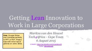 Getting Lean Innovation to
Work in Large Corporations
Maritza van den Heuvel
Tech4Africa - Cape Town
6 August 2015
LInkedIn: https://za.linkedin.com/in/maritzavdh
Twitter: @maritzavdh
Note: Google Slides
don’t translate perfectly
to PPT or PDF. Please
bear with minor layout
glitches on some slides.
 
