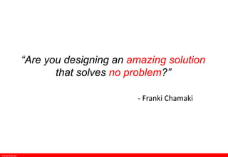 “Are you designing an amazing solution
that solves no problem?”
- Franki Chamaki
Franki Chamaki
 