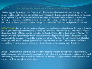 Protecting your rights especially if you are into the real estate business is quite a daunting task as
people tend to think that you have a lot of money to spare to thugs who will use arm twisting measures
to get a pie out of your hard earned income. Once you are involved in the real estate business as a
developer or as a landowner that you have purchased to develop something on it is of utmost
importance to hire a good attorney who can protect your rights from unethical people all around.

Jeffrey T. Angley has been in the business of protecting landowners and real estate developers from the
past 25 years helping them overcome daunting legal obstacles in residential and commercial projects
throughout Eastern Massachusetts, including the South Shore and Cape Cod. Jeffrey T. Angley, P.C.
understands that a permitting delay or mid-construction dispute adds substantial costs and other
pressures to the underway project. The attorneys at Jeffrey T. Angley, P.C. have made it sure that their
clients get swift results through aggressive and target oriented actions. This is done in an effort to
protect hard-won land use and zoning permits, and to appeal improper permit decisions.



Jeffrey T. Angley advises clients during the initial stages of property development and acquisition,
including analysis of zoning regulations, review of special permit applications and assistance with real
estate entity creation. Thus if you have partnered with Jeffrey T. Angley chances are that you will not
get into any legal wrangles at a later stage.
 