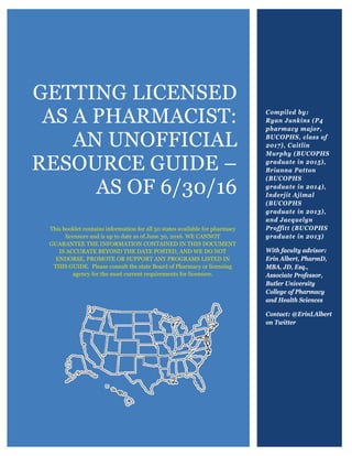 GETTING LICENSED
AS A PHARMACIST:
AN UNOFFICIAL
RESOURCE GUIDE –
AS OF 6/30/16
This booklet contains information for all 50 states available for pharmacy
licensure and is up to date as of June 30, 2016. WE CANNOT
GUARANTEE THE INFORMATION CONTAINED IN THIS DOCUMENT
IS ACCURATE BEYOND THE DATE POSTED, AND WE DO NOT
ENDORSE, PROMOTE OR SUPPORT ANY PROGRAMS LISTED IN
THIS GUIDE. Please consult the state Board of Pharmacy or licensing
agency for the most current requirements for licensure.
Compiled by:
Ryan Junkins (P4
pharmacy major,
BUCOPHS, class of
2017), Caitlin
Murphy (BUCOPHS
graduate in 2015),
Brianna Patton
(BUCOPHS
graduate in 2014),
Inderjit Ajimal
(BUCOPHS
graduate in 2013),
and Jacquelyn
Proffitt (BUCOPHS
graduate in 2013)
With faculty advisor:
Erin Albert, PharmD,
MBA, JD, Esq.,
Associate Professor,
Butler University
College of Pharmacy
and Health Sciences
Contact: @ErinLAlbert
on Twitter
 