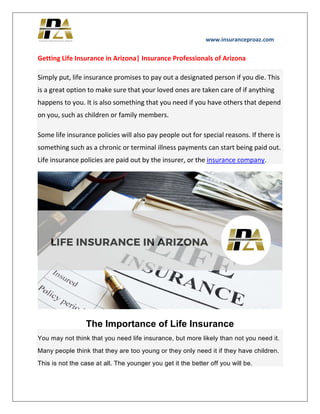 www.insuranceproaz.com
Getting Life Insurance in Arizona| Insurance Professionals of Arizona
Simply put, life insurance promises to pay out a designated person if you die. This
is a great option to make sure that your loved ones are taken care of if anything
happens to you. It is also something that you need if you have others that depend
on you, such as children or family members.
Some life insurance policies will also pay people out for special reasons. If there is
something such as a chronic or terminal illness payments can start being paid out.
Life insurance policies are paid out by the insurer, or the insurance company.
The Importance of Life Insurance
You may not think that you need life insurance, but more likely than not you need it.
Many people think that they are too young or they only need it if they have children.
This is not the case at all. The younger you get it the better off you will be.
 