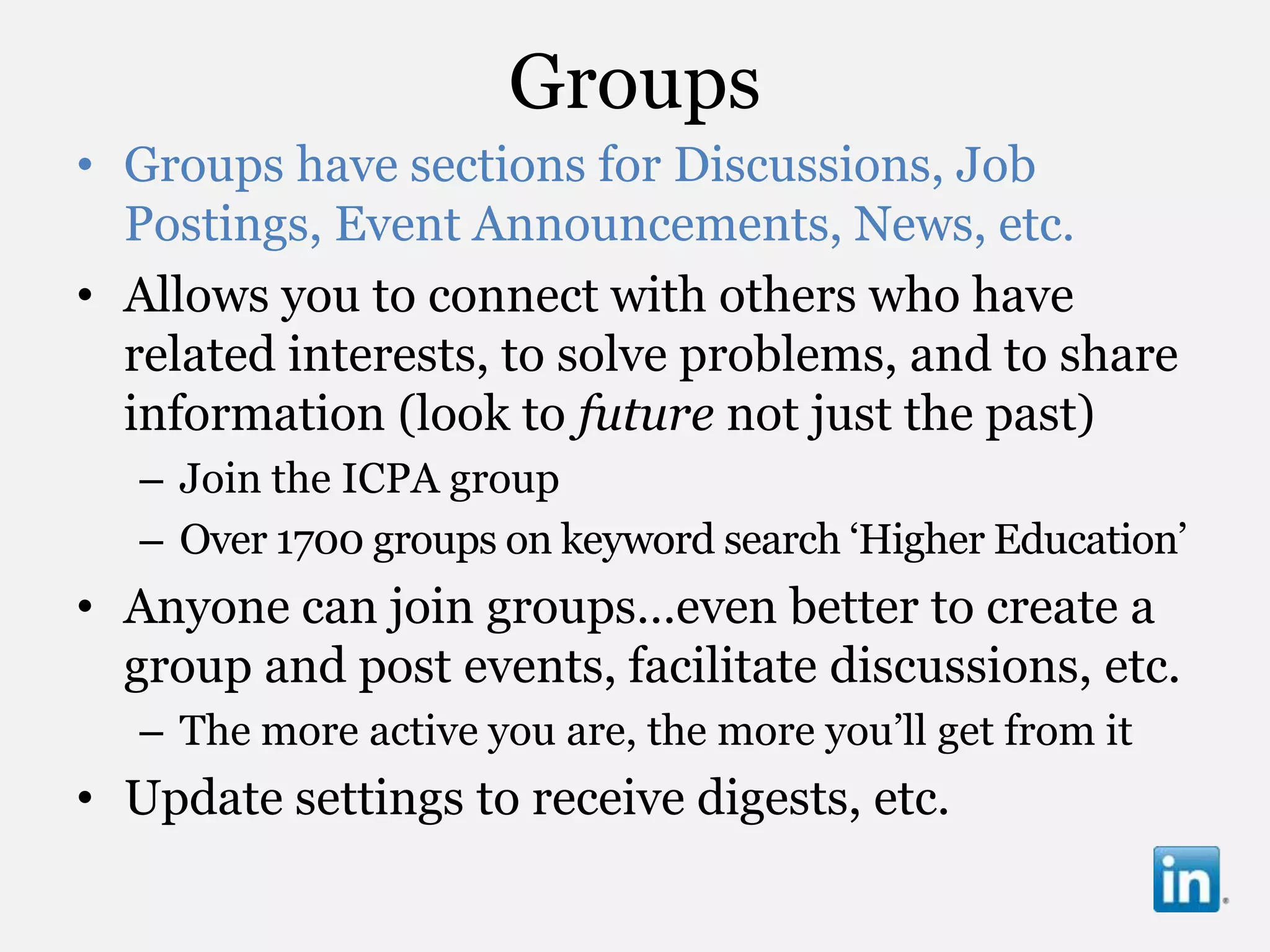 Groups
• Groups have sections for Discussions, Job
  Postings, Event Announcements, News, etc.
• Allows you to connect with others who have
  related interests, to solve problems, and to share
  information (look to future not just the past)
   – Join the ICPA group
   – Over 1700 groups on keyword search „Higher Education‟
• Anyone can join groups…even better to create a
  group and post events, facilitate discussions, etc.
   – The more active you are, the more you‟ll get from it
• Update settings to receive digests, etc.
 
