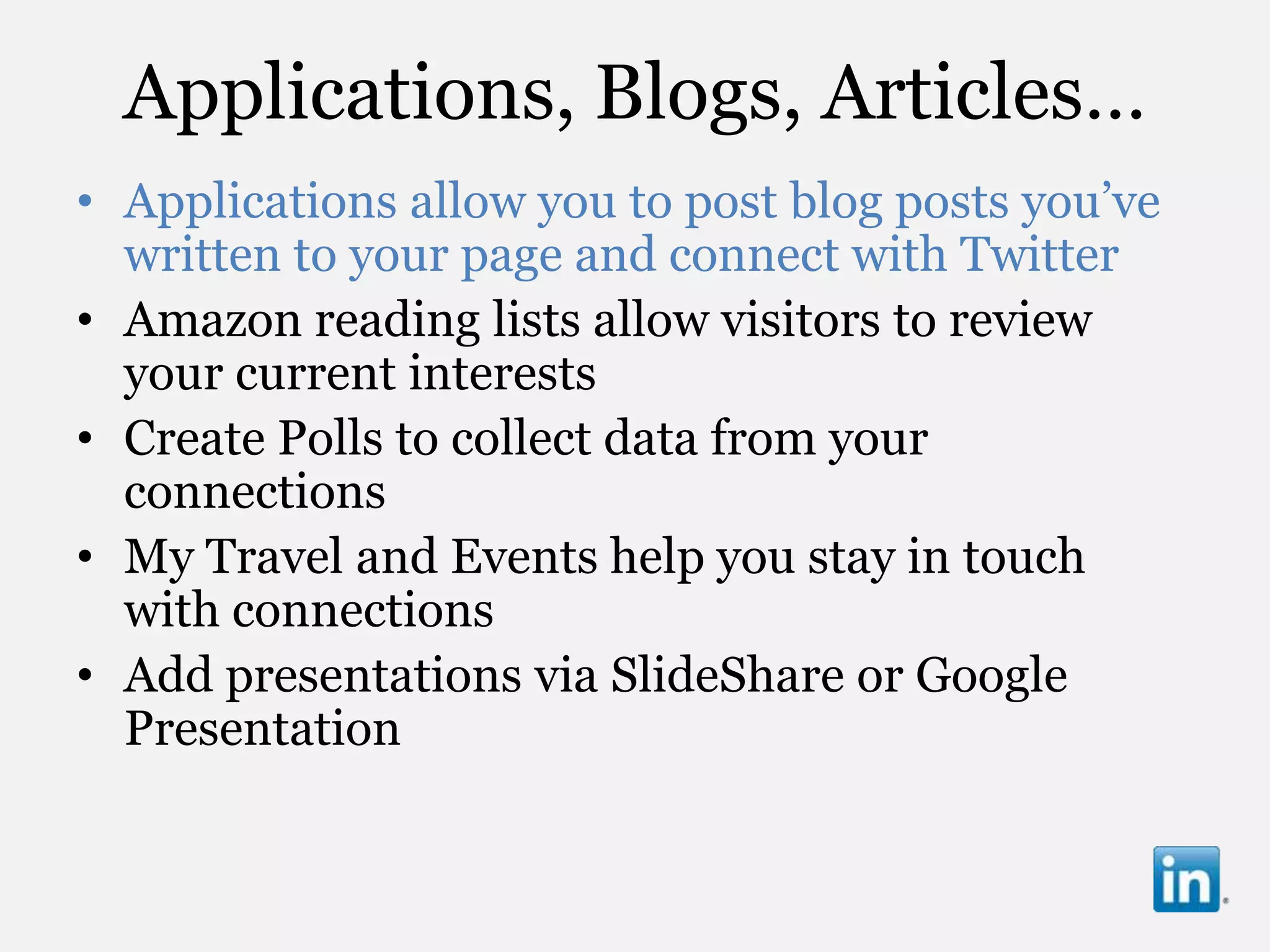 Applications, Blogs, Articles…
• Applications allow you to post blog posts you‟ve
  written to your page and connect with Twitter
• Amazon reading lists allow visitors to review
  your current interests
• Create Polls to collect data from your
  connections
• My Travel and Events help you stay in touch
  with connections
• Add presentations via SlideShare or Google
  Presentation
 