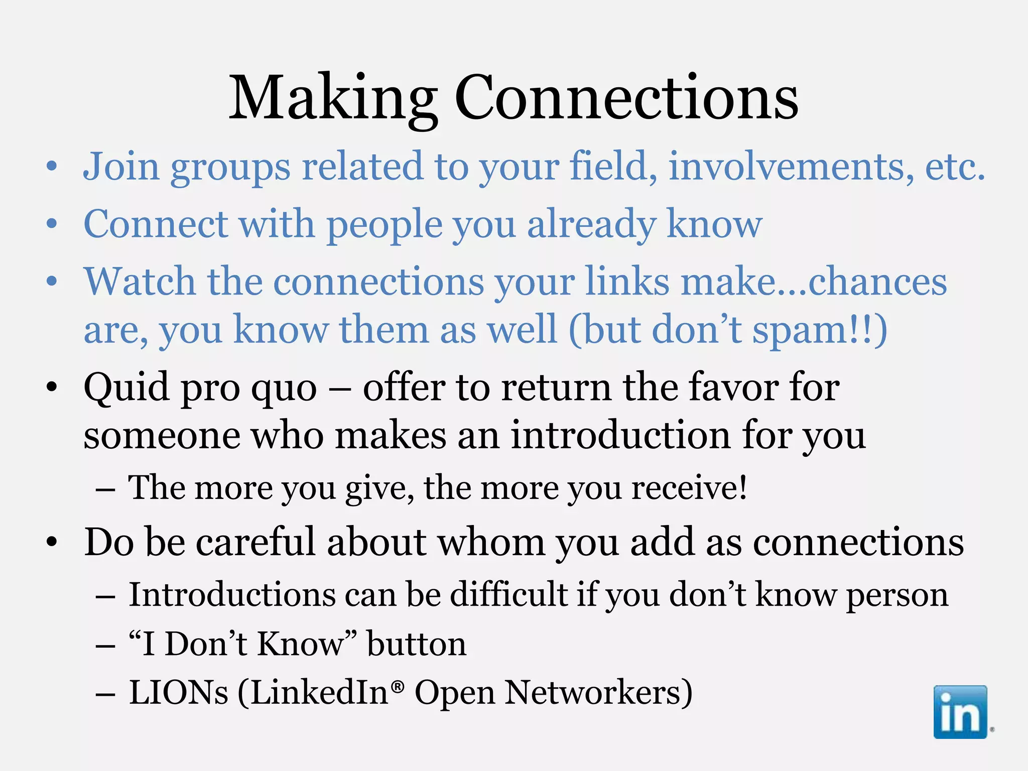 Making Connections
• Join groups related to your field, involvements, etc.
• Connect with people you already know
• Watch the connections your links make…chances
  are, you know them as well (but don‟t spam!!)
• Quid pro quo – offer to return the favor for
  someone who makes an introduction for you
   – The more you give, the more you receive!
• Do be careful about whom you add as connections
   – Introductions can be difficult if you don‟t know person
   – “I Don‟t Know” button
   – LIONs (LinkedIn® Open Networkers)
 