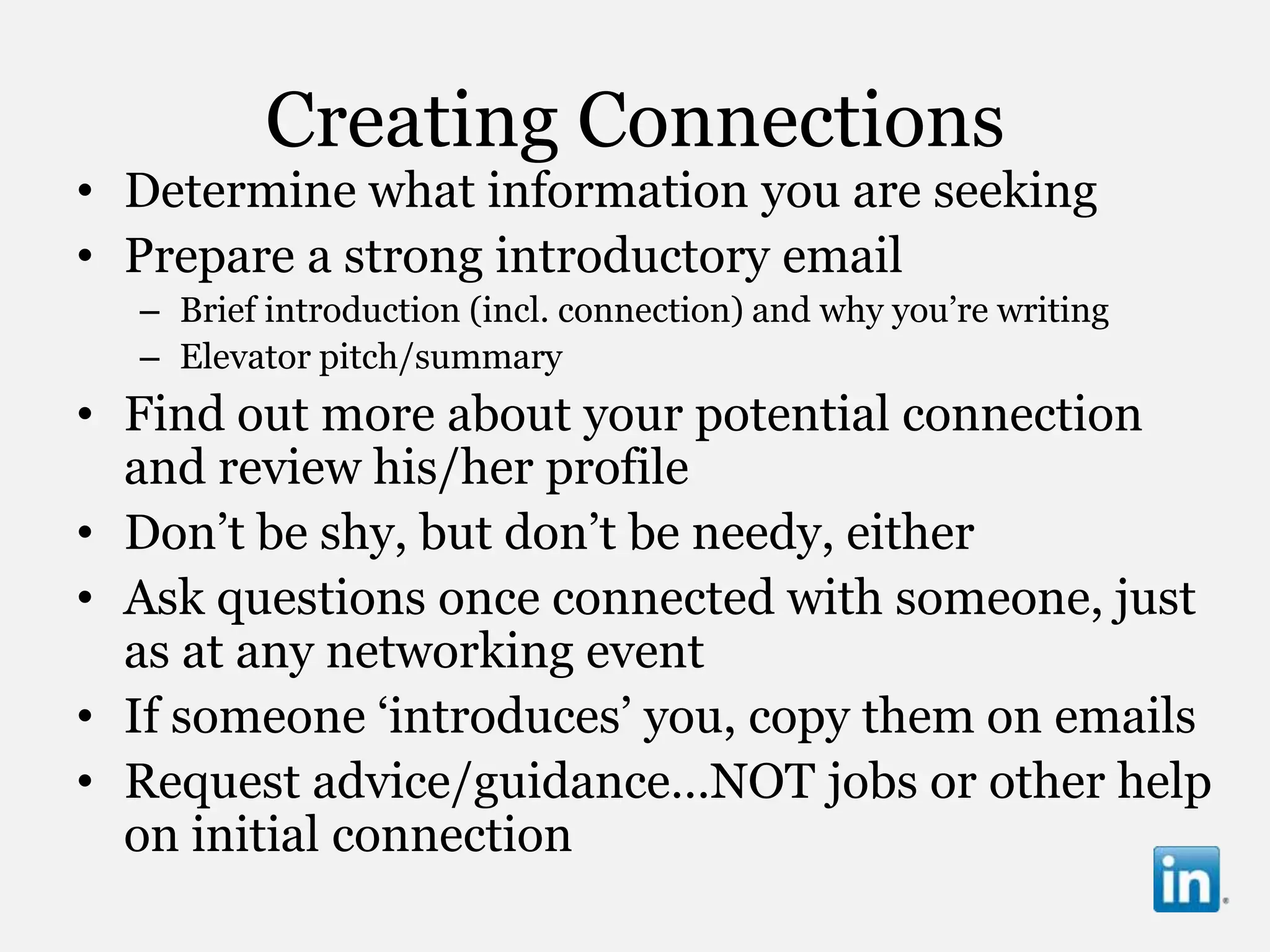 Creating Connections
• Determine what information you are seeking
• Prepare a strong introductory email
  – Brief introduction (incl. connection) and why you‟re writing
  – Elevator pitch/summary
• Find out more about your potential connection
  and review his/her profile
• Don‟t be shy, but don‟t be needy, either
• Ask questions once connected with someone, just
  as at any networking event
• If someone „introduces‟ you, copy them on emails
• Request advice/guidance…NOT jobs or other help
  on initial connection
 