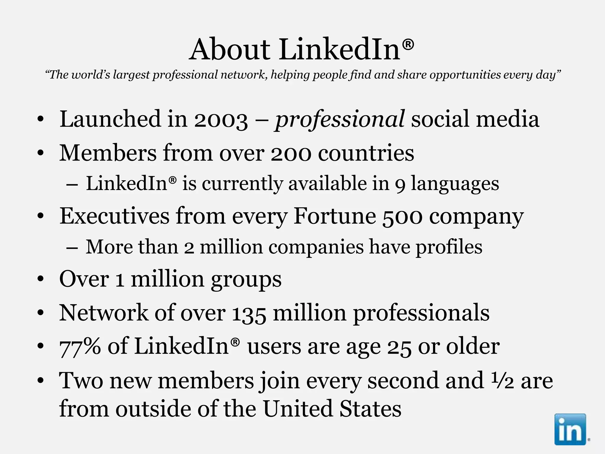 About LinkedIn®
“The world’s largest professional network, helping people find and share opportunities every day”



• Launched in 2003 – professional social media
• Members from over 200 countries
    – LinkedIn® is currently available in 9 languages
• Executives from every Fortune 500 company
    – More than 2 million companies have profiles
•   Over 1 million groups
•   Network of over 135 million professionals
•   77% of LinkedIn® users are age 25 or older
•   Two new members join every second and ½ are
    from outside of the United States
 