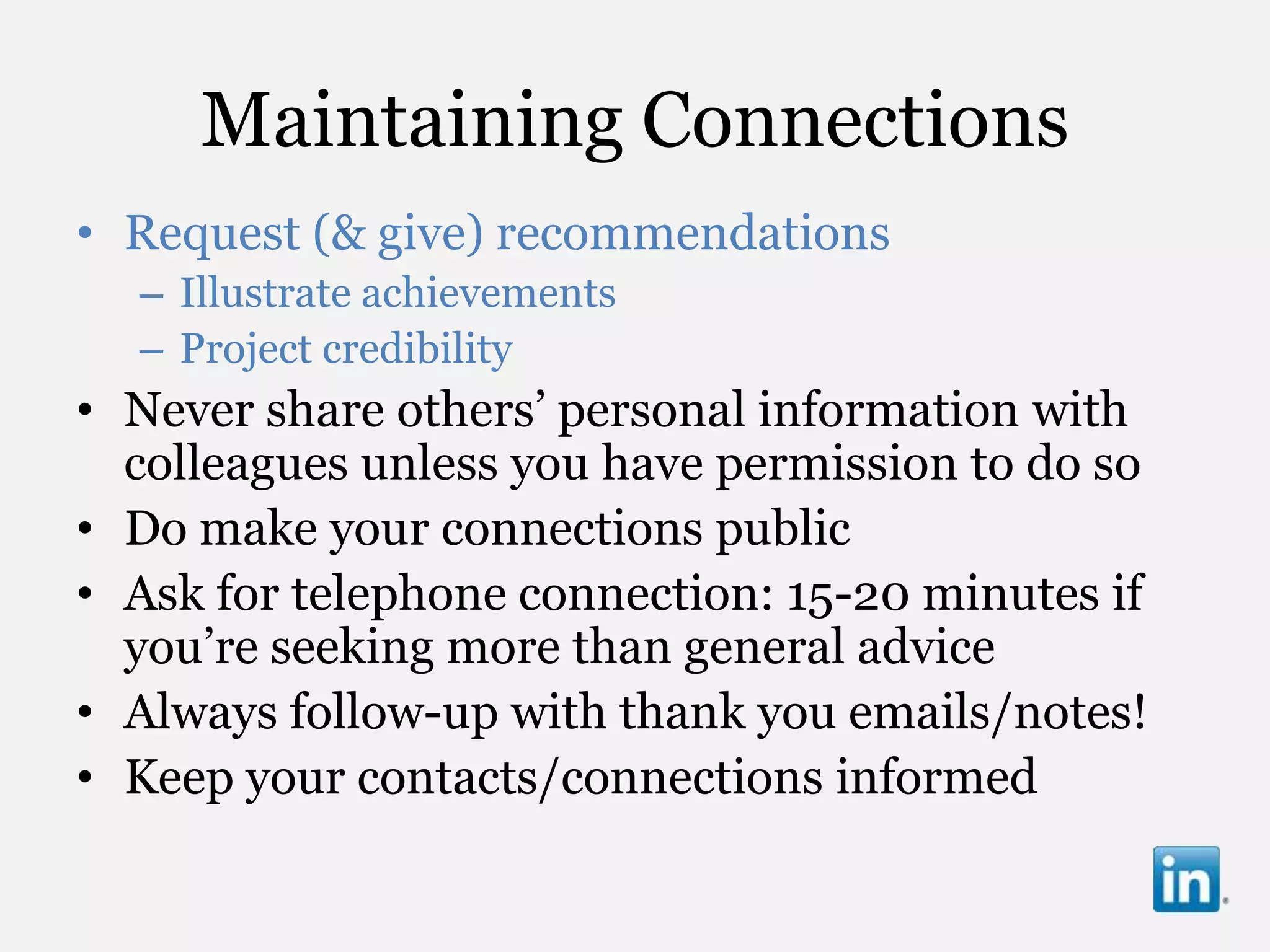 Maintaining Connections
• Request (& give) recommendations
  – Illustrate achievements
  – Project credibility
• Never share others‟ personal information with
  colleagues unless you have permission to do so
• Do make your connections public
• Ask for telephone connection: 15-20 minutes if
  you‟re seeking more than general advice
• Always follow-up with thank you emails/notes!
• Keep your contacts/connections informed
 