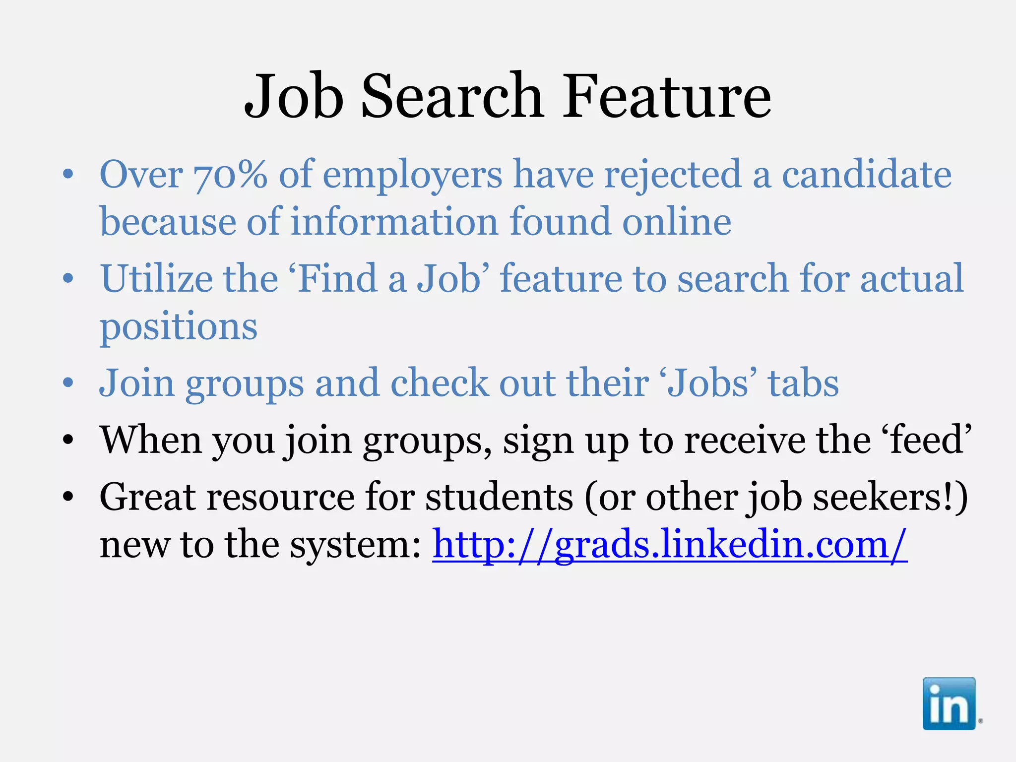 Job Search Feature
• Over 70% of employers have rejected a candidate
  because of information found online
• Utilize the „Find a Job‟ feature to search for actual
  positions
• Join groups and check out their „Jobs‟ tabs
• When you join groups, sign up to receive the „feed‟
• Great resource for students (or other job seekers!)
  new to the system: http://grads.linkedin.com/
 
