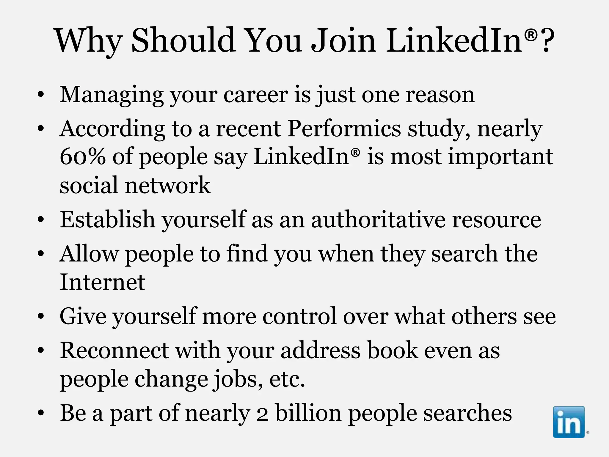 Why Should You Join LinkedIn®?
• Managing your career is just one reason
• According to a recent Performics study, nearly
  60% of people say LinkedIn® is most important
  social network
• Establish yourself as an authoritative resource
• Allow people to find you when they search the
  Internet
• Give yourself more control over what others see
• Reconnect with your address book even as
  people change jobs, etc.
• Be a part of nearly 2 billion people searches
 