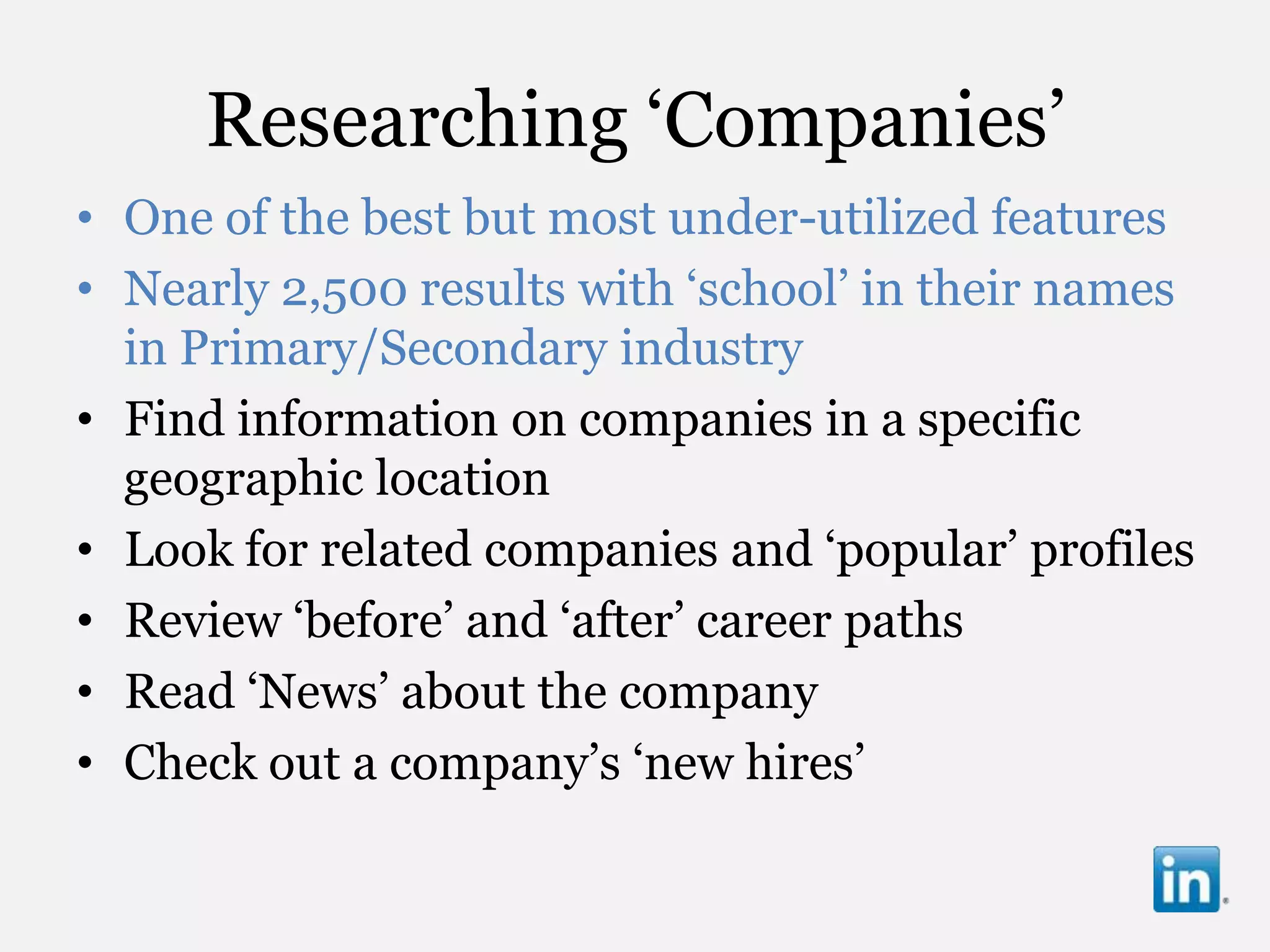 Researching „Companies‟
• One of the best but most under-utilized features
• Nearly 2,500 results with „school‟ in their names
  in Primary/Secondary industry
• Find information on companies in a specific
  geographic location
• Look for related companies and „popular‟ profiles
• Review „before‟ and „after‟ career paths
• Read „News‟ about the company
• Check out a company‟s „new hires‟
 