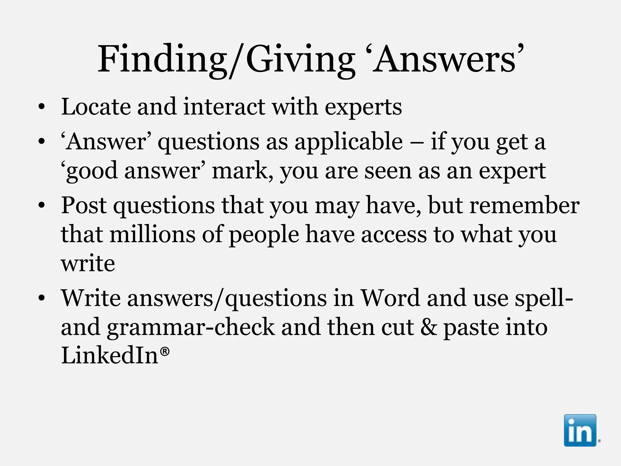 Finding/Giving „Answers‟
• Locate and interact with experts
• „Answer‟ questions as applicable – if you get a
  „good answer‟ mark, you are seen as an expert
• Post questions that you may have, but remember
  that millions of people have access to what you
  write
• Write answers/questions in Word and use spell-
  and grammar-check and then cut & paste into
  LinkedIn®
 