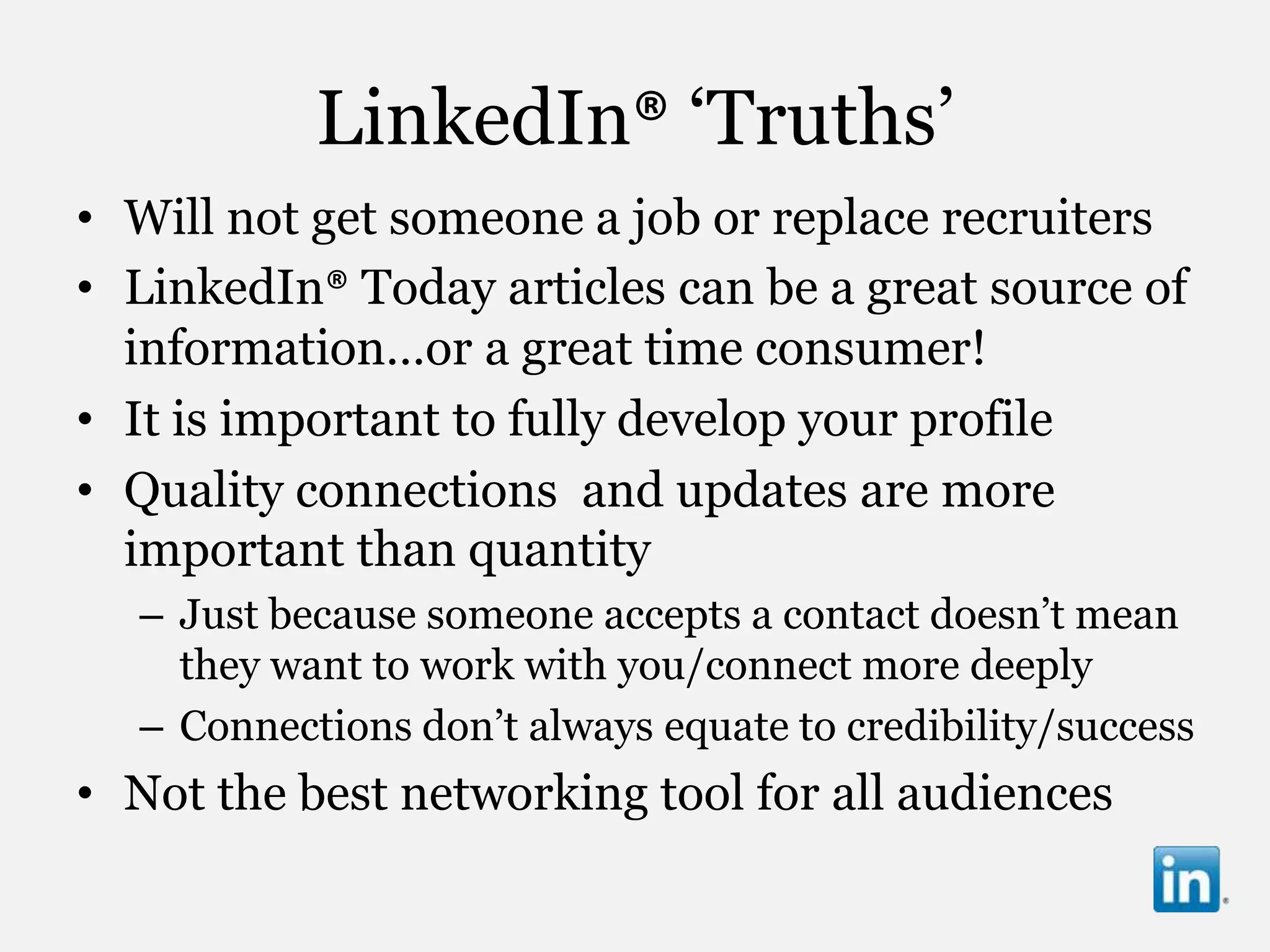 LinkedIn® „Truths‟
• Will not get someone a job or replace recruiters
• LinkedIn® Today articles can be a great source of
  information…or a great time consumer!
• It is important to fully develop your profile
• Quality connections and updates are more
  important than quantity
  – Just because someone accepts a contact doesn‟t mean
    they want to work with you/connect more deeply
  – Connections don‟t always equate to credibility/success
• Not the best networking tool for all audiences
 