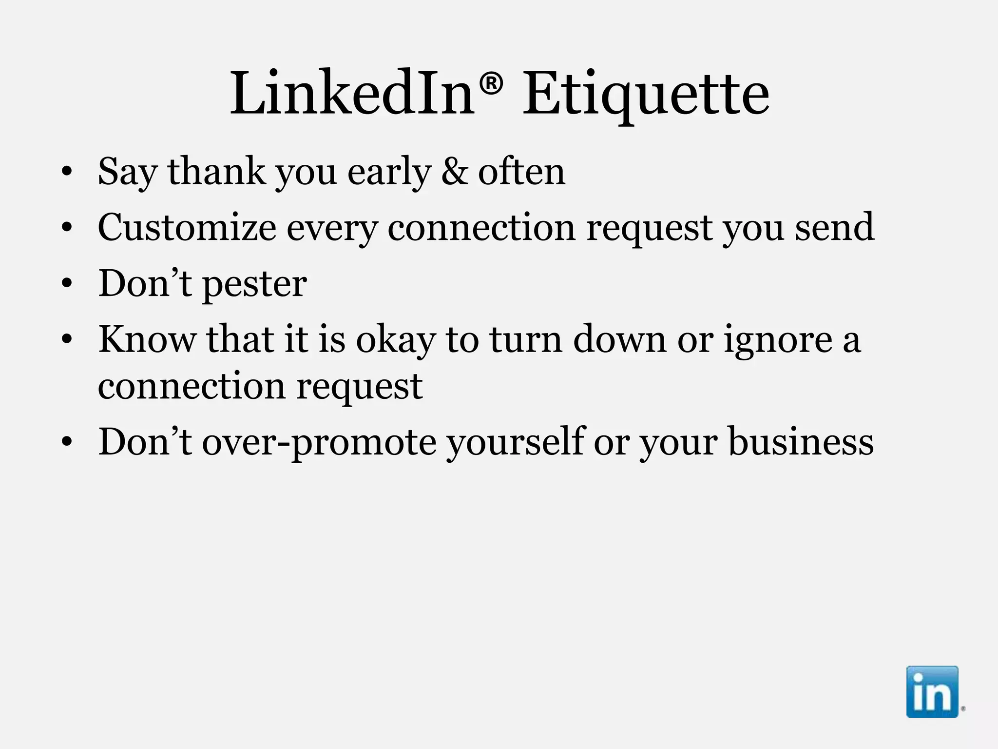 LinkedIn® Etiquette
• Say thank you early & often
• Customize every connection request you send
• Don‟t pester
• Know that it is okay to turn down or ignore a
  connection request
• Don‟t over-promote yourself or your business
 