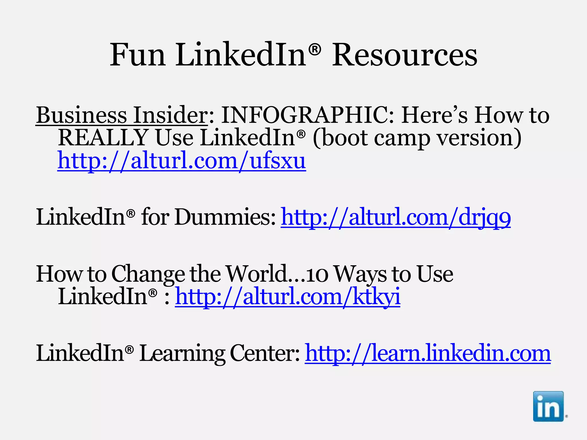 Fun LinkedIn® Resources
Business Insider: INFOGRAPHIC: Here‟s How to
 REALLY Use LinkedIn® (boot camp version)
 http://alturl.com/ufsxu

LinkedIn® for Dummies: http://alturl.com/drjq9

How to Change the World…10 Ways to Use
 LinkedIn® : http://alturl.com/ktkyi

LinkedIn® Learning Center: http://learn.linkedin.com
 