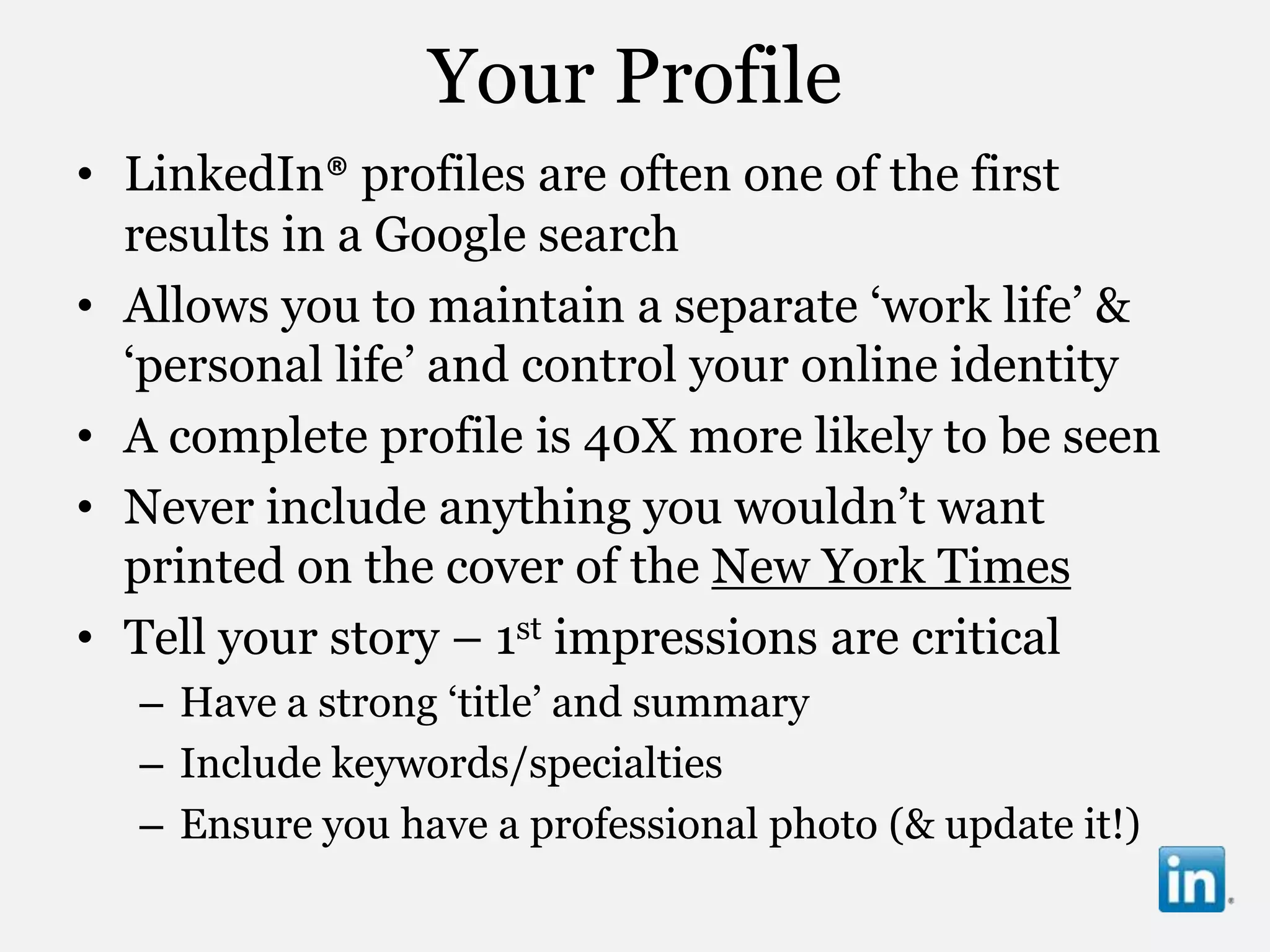 Your Profile
• LinkedIn® profiles are often one of the first
  results in a Google search
• Allows you to maintain a separate „work life‟ &
  „personal life‟ and control your online identity
• A complete profile is 40X more likely to be seen
• Never include anything you wouldn‟t want
  printed on the cover of the New York Times
• Tell your story – 1st impressions are critical
  – Have a strong „title‟ and summary
  – Include keywords/specialties
  – Ensure you have a professional photo (& update it!)
 