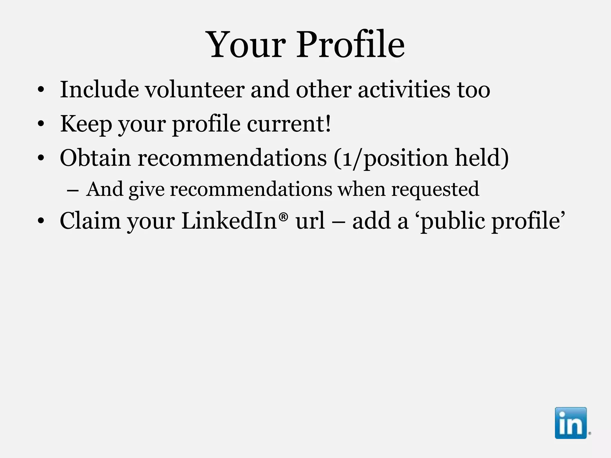Your Profile
• Include volunteer and other activities too
• Keep your profile current!
• Obtain recommendations (1/position held)
  – And give recommendations when requested
• Claim your LinkedIn® url – add a „public profile‟
 