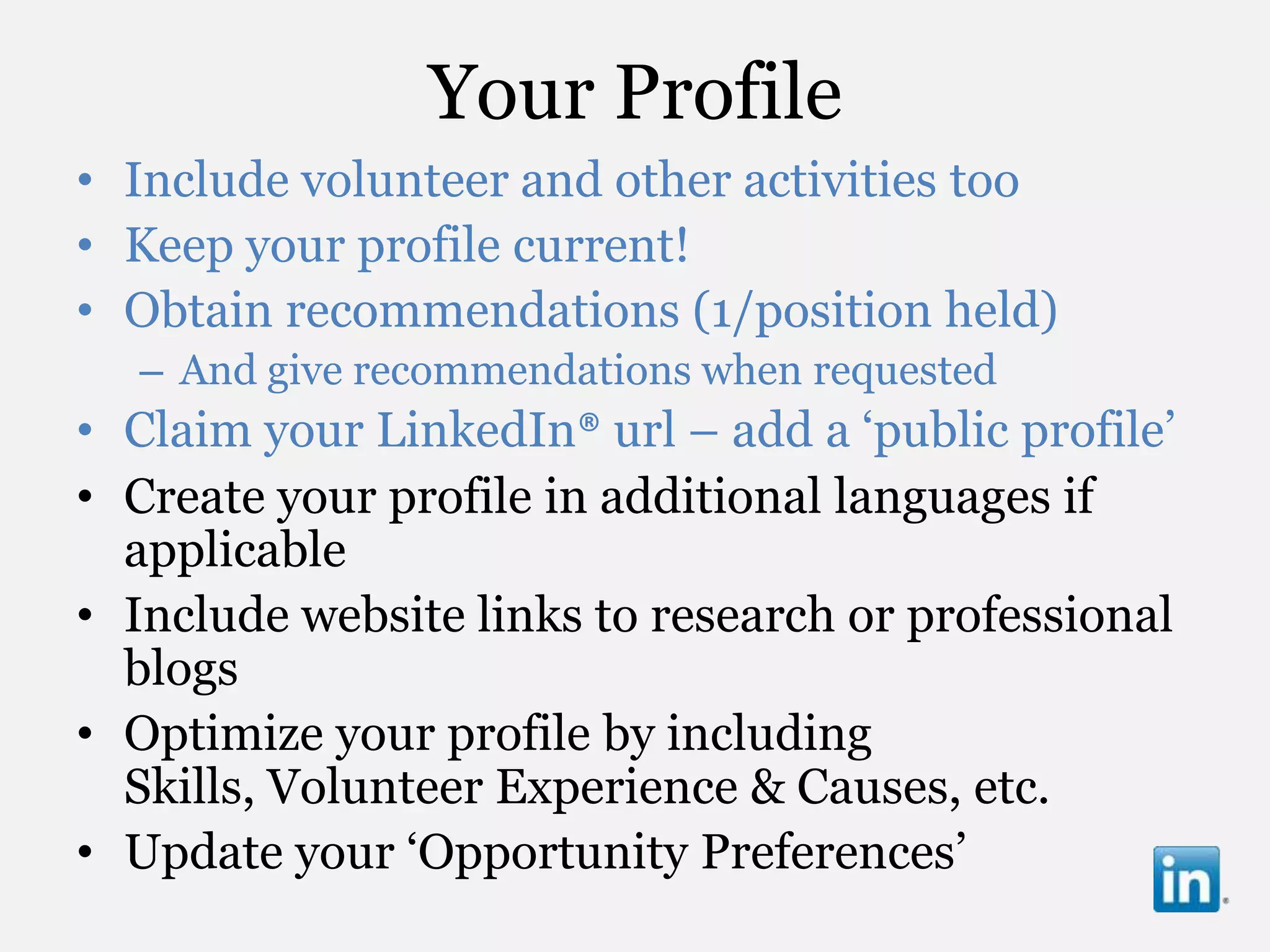 Your Profile
• Include volunteer and other activities too
• Keep your profile current!
• Obtain recommendations (1/position held)
  – And give recommendations when requested
• Claim your LinkedIn® url – add a „public profile‟
• Create your profile in additional languages if
  applicable
• Include website links to research or professional
  blogs
• Optimize your profile by including
  Skills, Volunteer Experience & Causes, etc.
• Update your „Opportunity Preferences‟
 