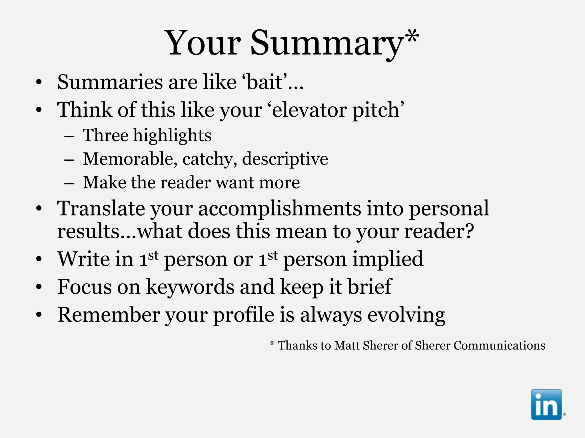 Your Summary*
• Summaries are like „bait‟…
• Think of this like your „elevator pitch‟
   – Three highlights
   – Memorable, catchy, descriptive
   – Make the reader want more
• Translate your accomplishments into personal
  results…what does this mean to your reader?
• Write in 1st person or 1st person implied
• Focus on keywords and keep it brief
• Remember your profile is always evolving
                           * Thanks to Matt Sherer of Sherer Communications
 